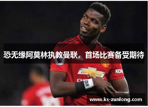 恐无缘阿莫林执教曼联，首场比赛备受期待